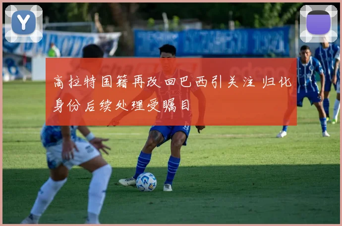 高拉特国籍再改回巴西引关注 归化身份后续处理受瞩目