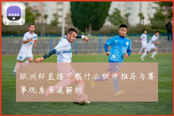 欧洲杯直播下载什么软件推荐与赛事观看渠道解析