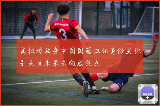 高拉特放弃中国国籍归化身份变化引关注未来去向成焦点