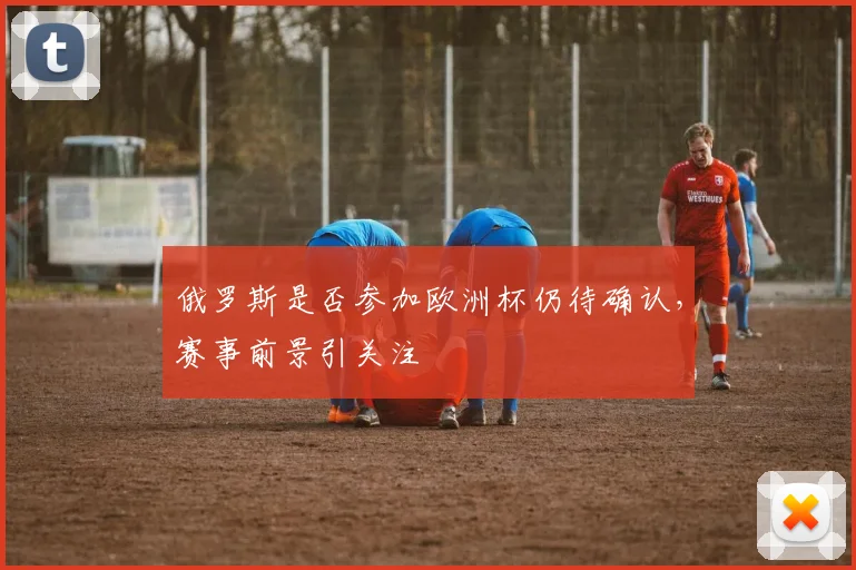 俄罗斯是否参加欧洲杯仍待确认,赛事前景引关注