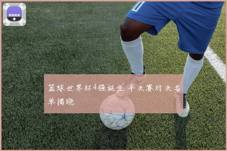 篮球世界杯4强诞生 半决赛对决名单揭晓