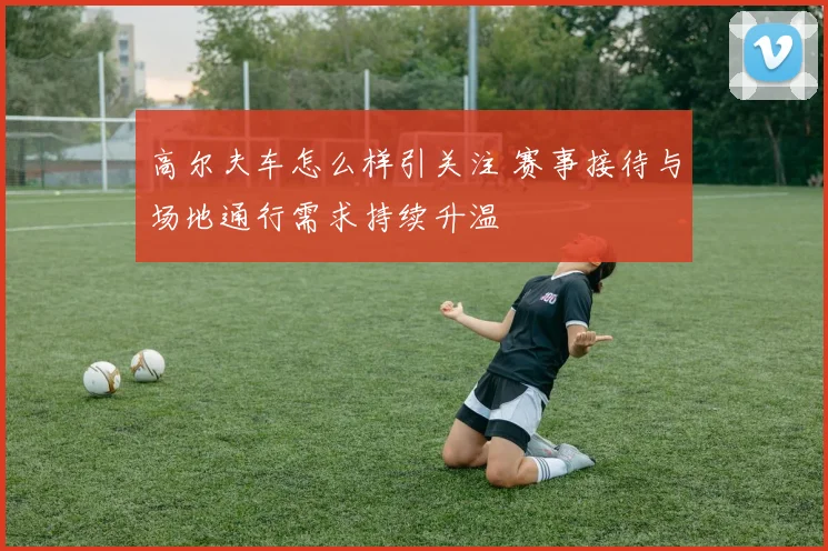 高尔夫车怎么样引关注 赛事接待与场地通行需求持续升温