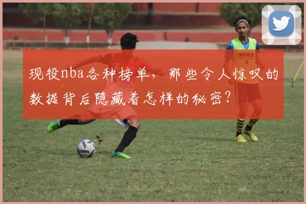 现役nba各种榜单，那些令人惊叹的数据背后隐藏着怎样的秘密？