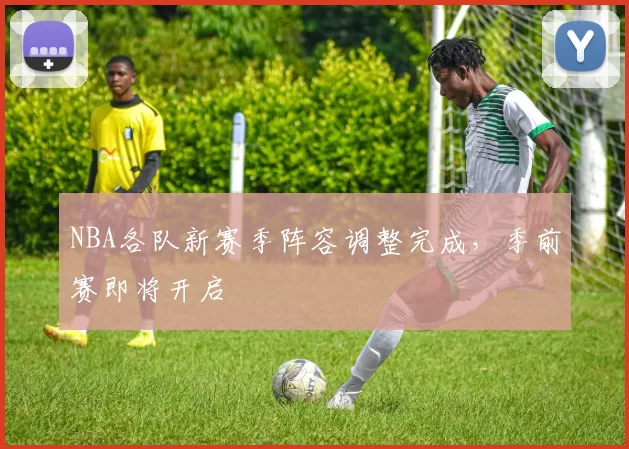NBA各队新赛季阵容调整完成，季前赛即将开启