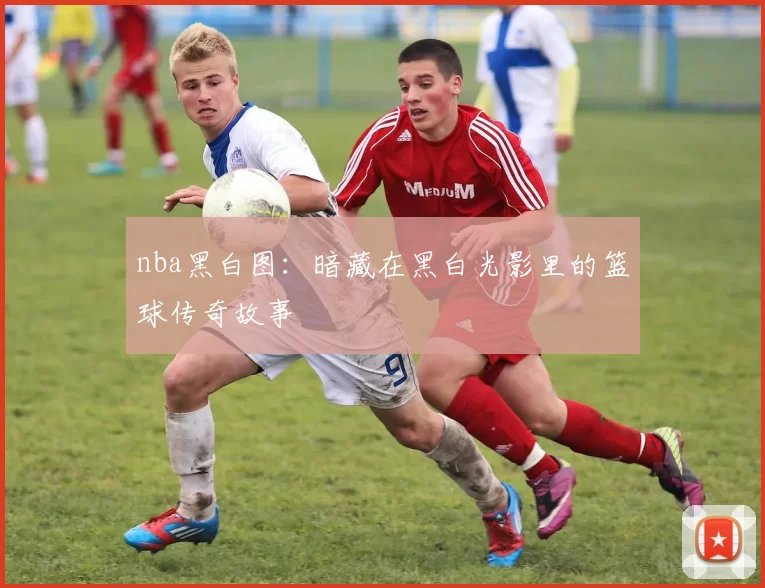 nba黑白图：暗藏在黑白光影里的篮球传奇故事