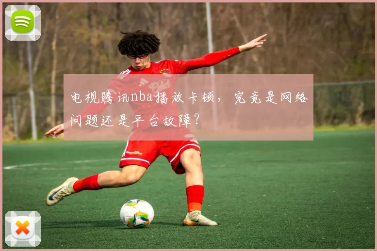 电视腾讯nba播放卡顿，究竟是网络问题还是平台故障？