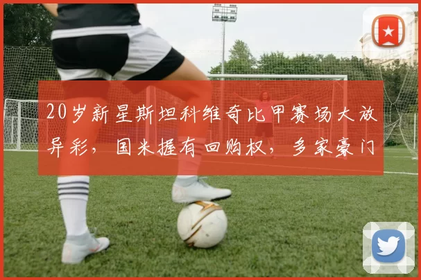 20岁新星斯坦科维奇比甲赛场大放异彩，国米握有回购权，多家豪门争相追逐_比赛_比利时_联赛