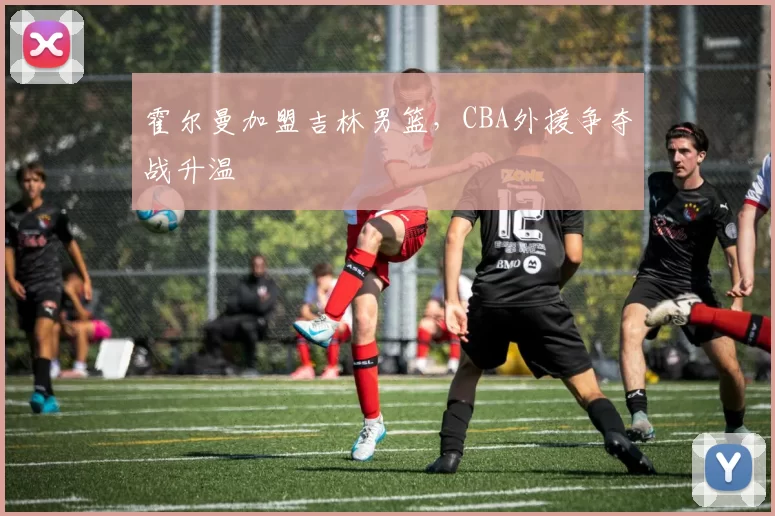 霍尔曼加盟吉林男篮，CBA外援争夺战升温