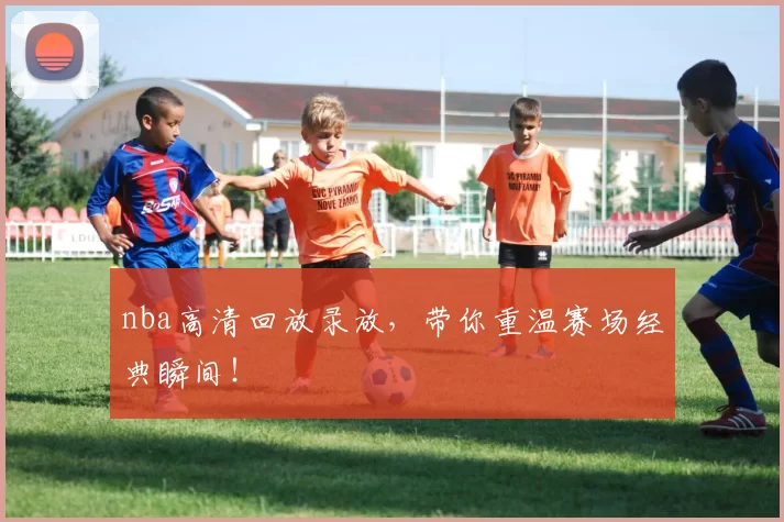 nba高清回放录放,带你重温赛场经典瞬间!