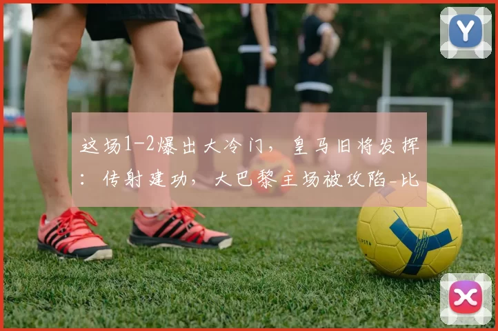 这场1-2爆出大冷门，皇马旧将发挥：传射建功，大巴黎主场被攻陷_比赛_恩德里克_里昂