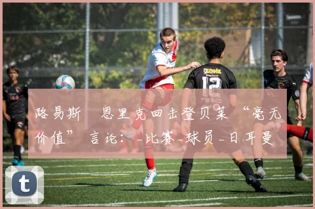 路易斯・恩里克回击登贝莱 “毫无价值” 言论：_比赛_球员_日耳曼