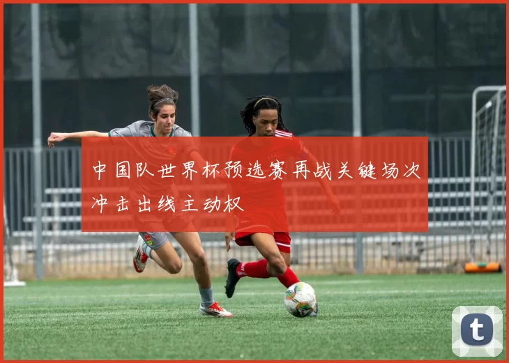 中国队世界杯预选赛再战关键场次冲击出线主动权
