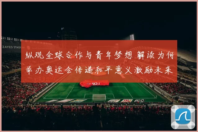 纵观全球合作与青年梦想 解读为何举办奥运会传递和平意义激励未来