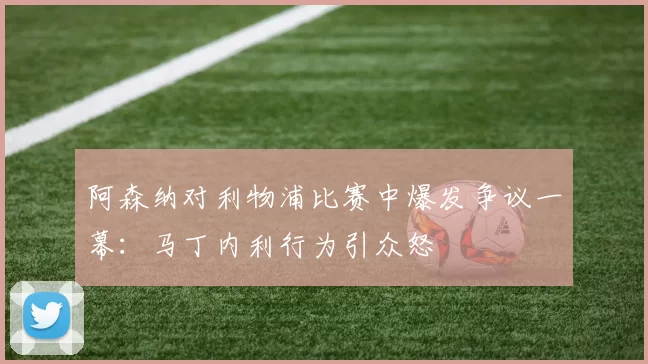 阿森纳对利物浦比赛中爆发争议一幕：马丁内利行为引众怒