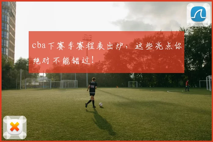 cba下赛季赛程表出炉，这些亮点你绝对不能错过！