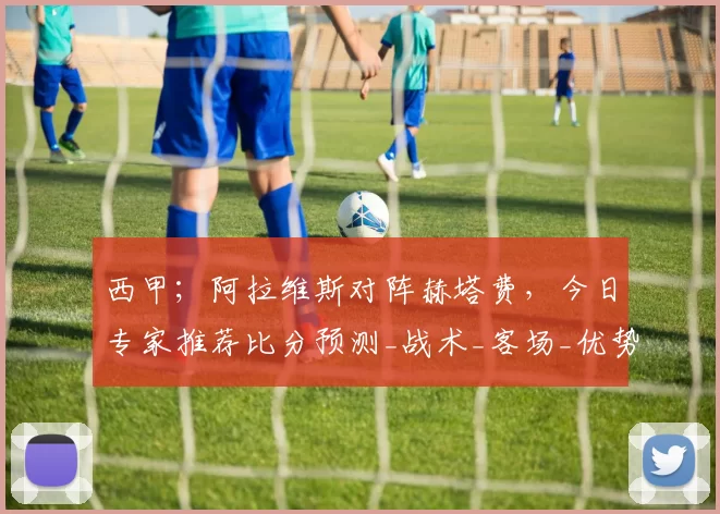 西甲；阿拉维斯对阵赫塔费，今日专家推荐比分预测_战术_客场_优势