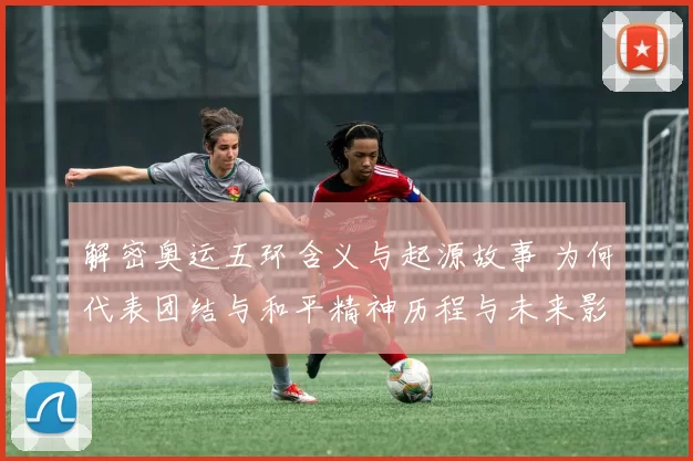 解密奥运五环含义与起源故事 为何代表团结与和平精神历程与未来影响