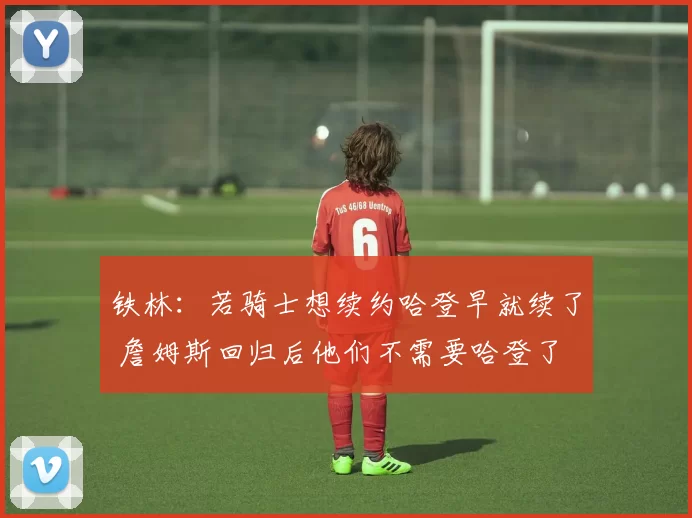 铁林：若骑士想续约哈登早就续了 詹姆斯回归后他们不需要哈登了