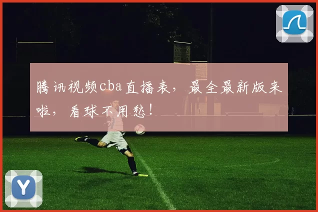 腾讯视频cba直播表,最全最新版来啦,看球不用愁!