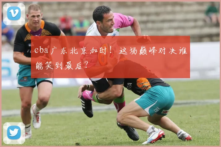 cba广东北京加时！这场巅峰对决谁能笑到最后？
