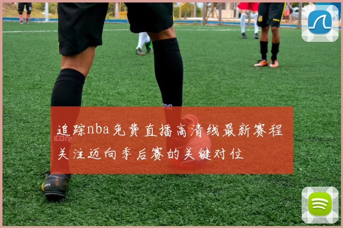 追踪nba免费直播高清线最新赛程 关注迈向季后赛的关键对位