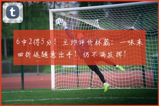 6中2得5分！主帅评价林葳：一味来回折返随意出手！仍不满发挥！