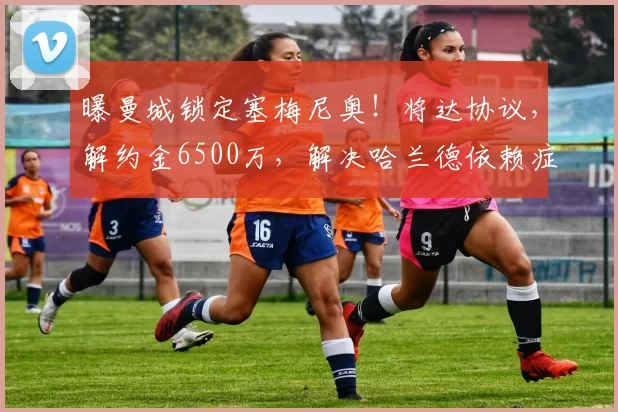 曝曼城锁定塞梅尼奥！将达协议，解约金6500万，解决哈兰德依赖症