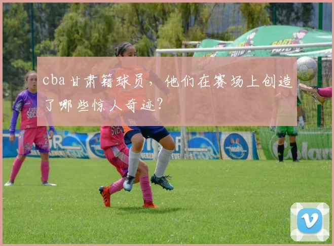 cba甘肃籍球员，他们在赛场上创造了哪些惊人奇迹？