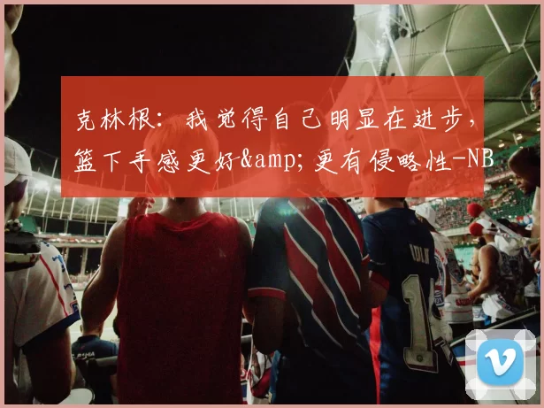 克林根：我觉得自己明显在进步，篮下手感更好&更有侵略性-NBA新闻